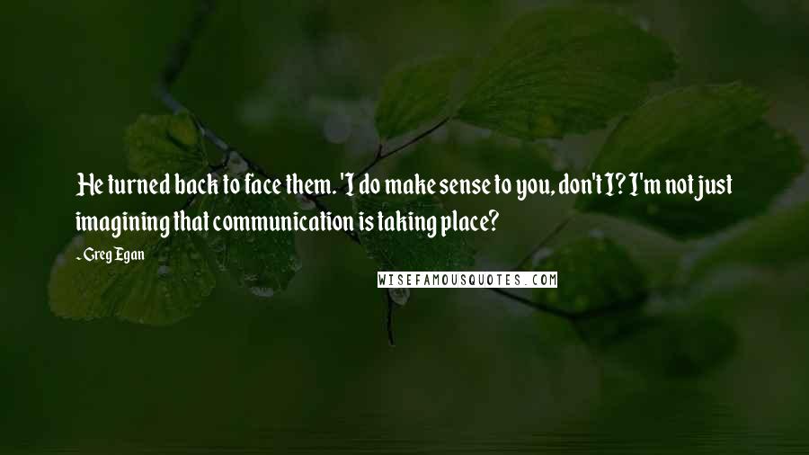 Greg Egan Quotes: He turned back to face them. 'I do make sense to you, don't I? I'm not just imagining that communication is taking place?