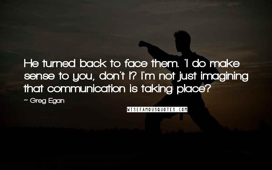 Greg Egan Quotes: He turned back to face them. 'I do make sense to you, don't I? I'm not just imagining that communication is taking place?