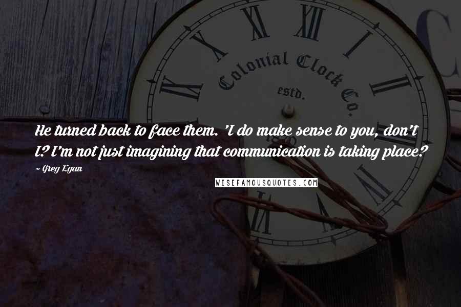 Greg Egan Quotes: He turned back to face them. 'I do make sense to you, don't I? I'm not just imagining that communication is taking place?