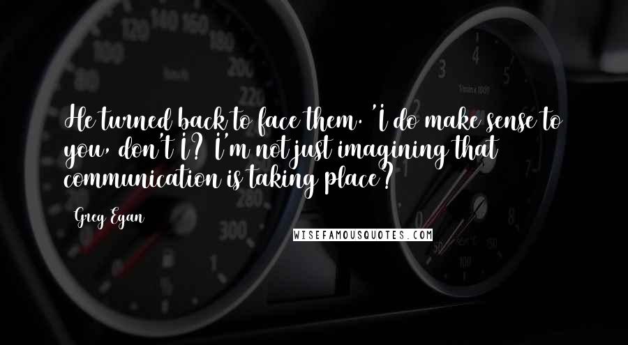 Greg Egan Quotes: He turned back to face them. 'I do make sense to you, don't I? I'm not just imagining that communication is taking place?