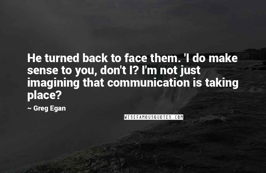 Greg Egan Quotes: He turned back to face them. 'I do make sense to you, don't I? I'm not just imagining that communication is taking place?