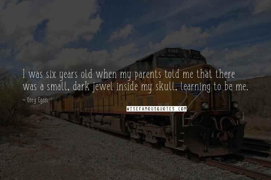 Greg Egan Quotes: I was six years old when my parents told me that there was a small, dark jewel inside my skull, learning to be me.