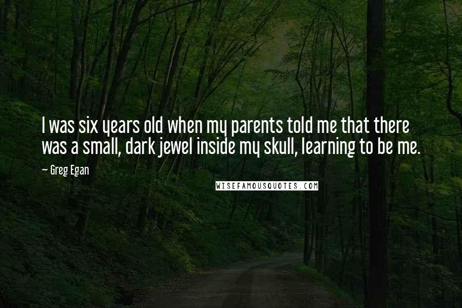 Greg Egan Quotes: I was six years old when my parents told me that there was a small, dark jewel inside my skull, learning to be me.