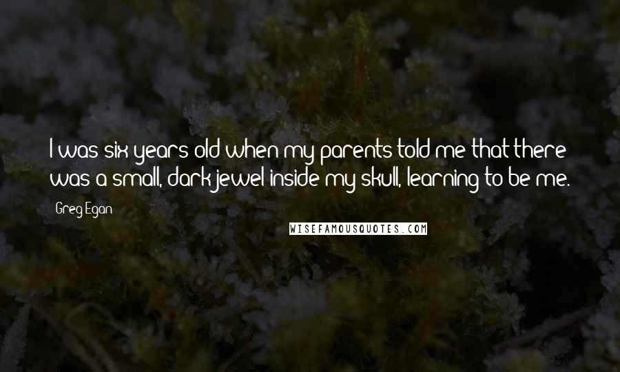 Greg Egan Quotes: I was six years old when my parents told me that there was a small, dark jewel inside my skull, learning to be me.