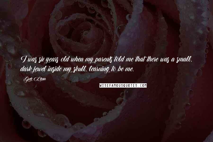 Greg Egan Quotes: I was six years old when my parents told me that there was a small, dark jewel inside my skull, learning to be me.