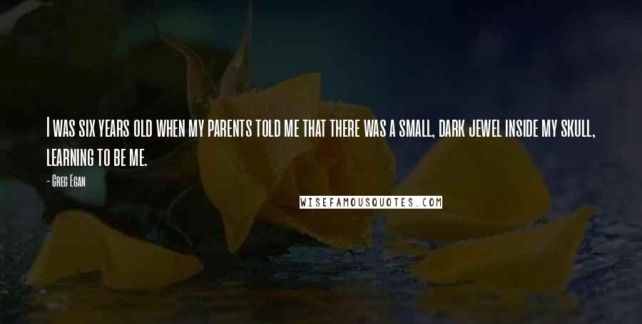 Greg Egan Quotes: I was six years old when my parents told me that there was a small, dark jewel inside my skull, learning to be me.