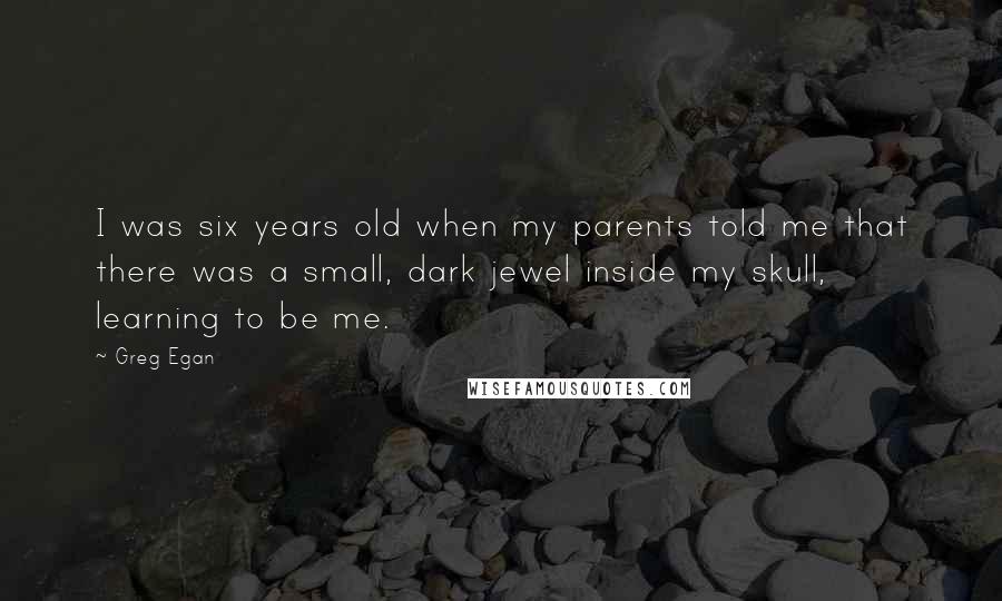 Greg Egan Quotes: I was six years old when my parents told me that there was a small, dark jewel inside my skull, learning to be me.