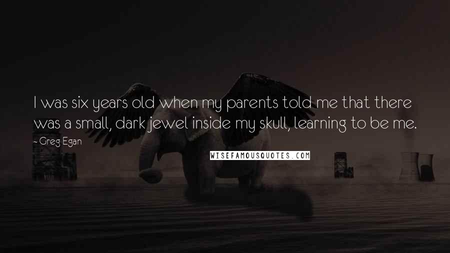 Greg Egan Quotes: I was six years old when my parents told me that there was a small, dark jewel inside my skull, learning to be me.