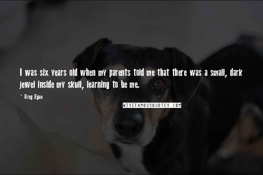 Greg Egan Quotes: I was six years old when my parents told me that there was a small, dark jewel inside my skull, learning to be me.