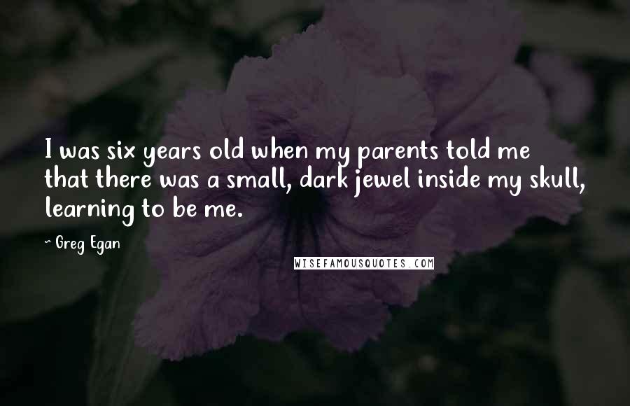 Greg Egan Quotes: I was six years old when my parents told me that there was a small, dark jewel inside my skull, learning to be me.