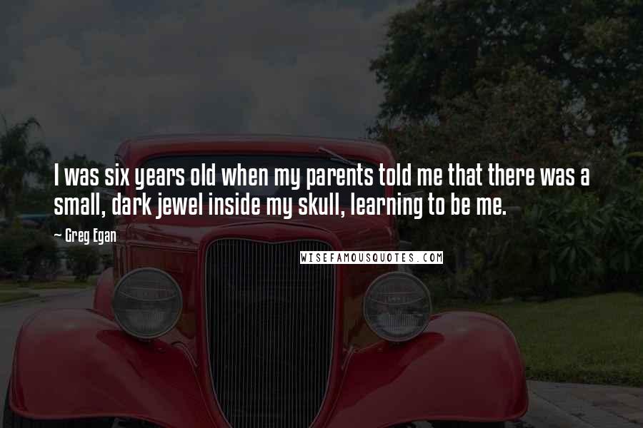 Greg Egan Quotes: I was six years old when my parents told me that there was a small, dark jewel inside my skull, learning to be me.