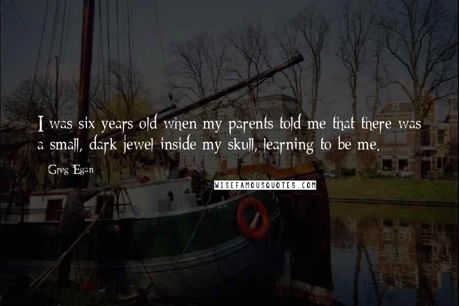 Greg Egan Quotes: I was six years old when my parents told me that there was a small, dark jewel inside my skull, learning to be me.