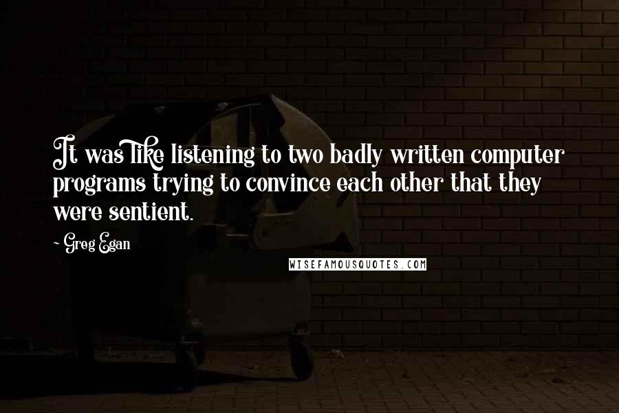 Greg Egan Quotes: It was like listening to two badly written computer programs trying to convince each other that they were sentient.