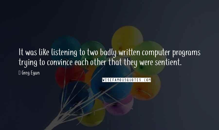 Greg Egan Quotes: It was like listening to two badly written computer programs trying to convince each other that they were sentient.