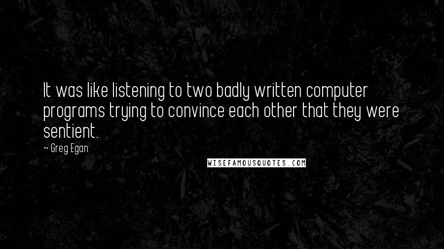 Greg Egan Quotes: It was like listening to two badly written computer programs trying to convince each other that they were sentient.