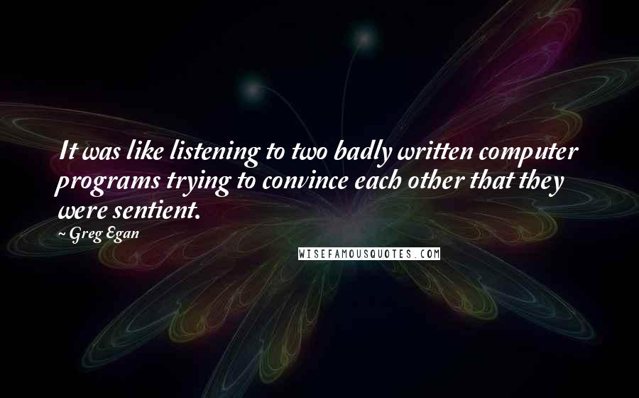 Greg Egan Quotes: It was like listening to two badly written computer programs trying to convince each other that they were sentient.