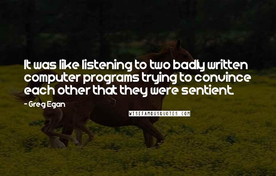 Greg Egan Quotes: It was like listening to two badly written computer programs trying to convince each other that they were sentient.