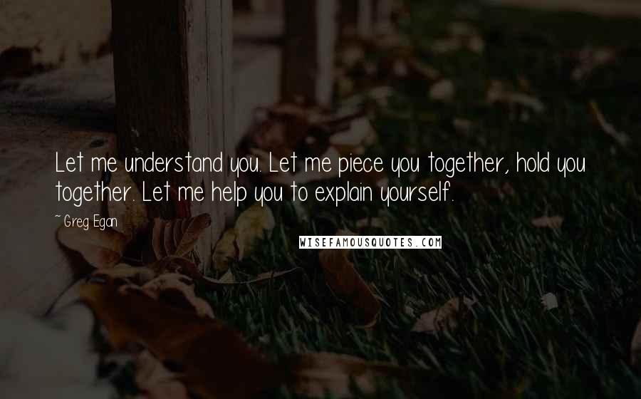 Greg Egan Quotes: Let me understand you. Let me piece you together, hold you together. Let me help you to explain yourself.