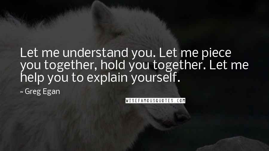 Greg Egan Quotes: Let me understand you. Let me piece you together, hold you together. Let me help you to explain yourself.