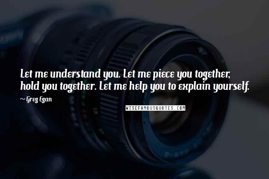 Greg Egan Quotes: Let me understand you. Let me piece you together, hold you together. Let me help you to explain yourself.