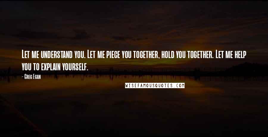 Greg Egan Quotes: Let me understand you. Let me piece you together, hold you together. Let me help you to explain yourself.