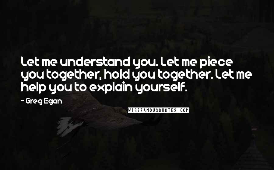 Greg Egan Quotes: Let me understand you. Let me piece you together, hold you together. Let me help you to explain yourself.