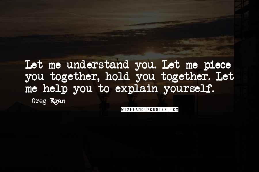 Greg Egan Quotes: Let me understand you. Let me piece you together, hold you together. Let me help you to explain yourself.