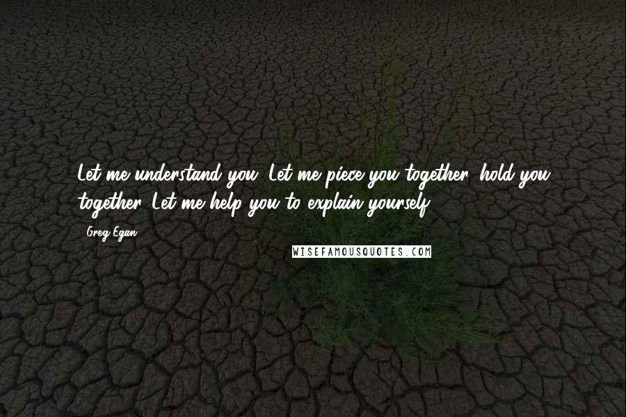 Greg Egan Quotes: Let me understand you. Let me piece you together, hold you together. Let me help you to explain yourself.