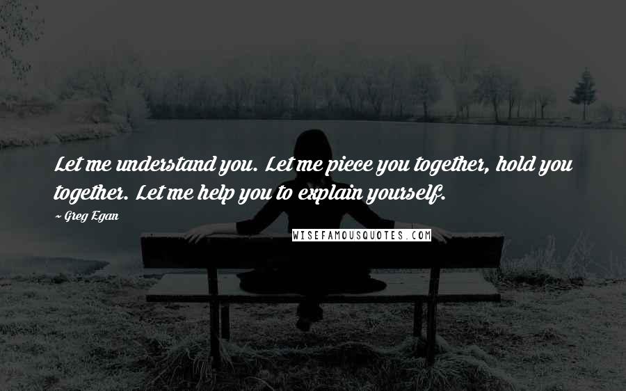 Greg Egan Quotes: Let me understand you. Let me piece you together, hold you together. Let me help you to explain yourself.