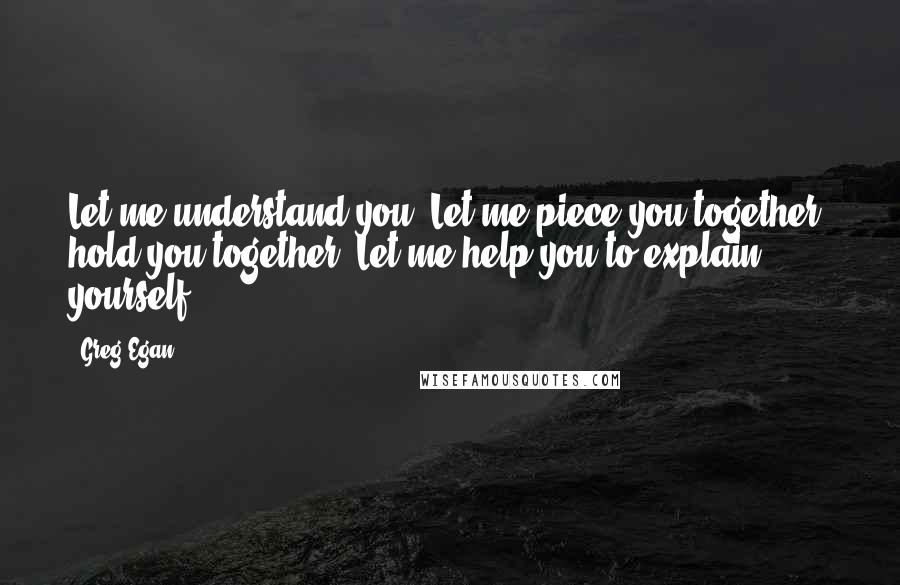 Greg Egan Quotes: Let me understand you. Let me piece you together, hold you together. Let me help you to explain yourself.