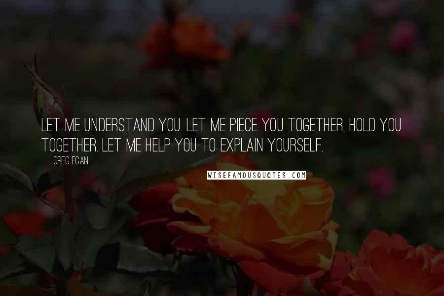 Greg Egan Quotes: Let me understand you. Let me piece you together, hold you together. Let me help you to explain yourself.