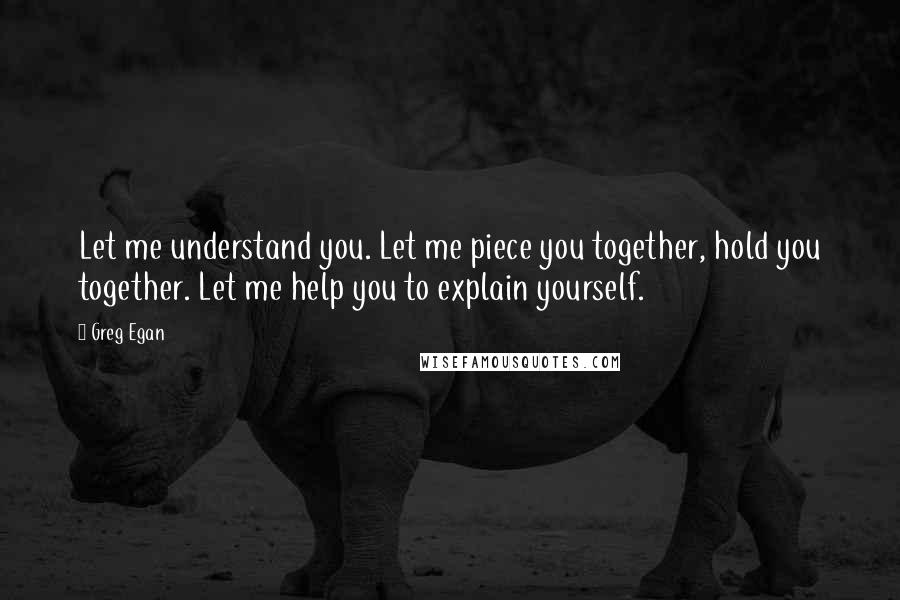 Greg Egan Quotes: Let me understand you. Let me piece you together, hold you together. Let me help you to explain yourself.
