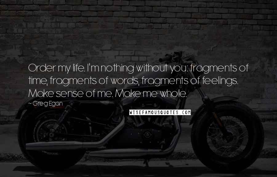 Greg Egan Quotes: Order my life. I'm nothing without you: fragments of time, fragments of words, fragments of feelings. Make sense of me. Make me whole.