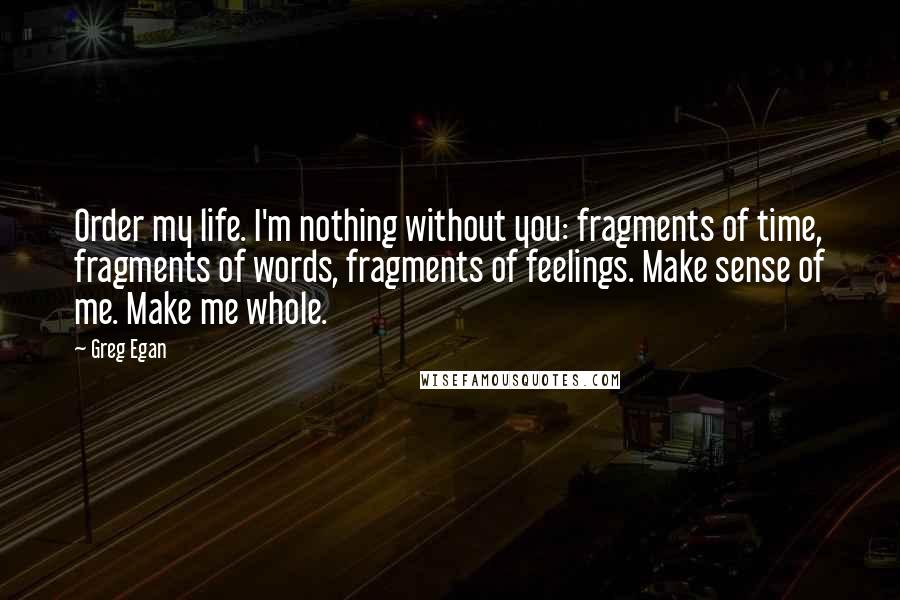 Greg Egan Quotes: Order my life. I'm nothing without you: fragments of time, fragments of words, fragments of feelings. Make sense of me. Make me whole.