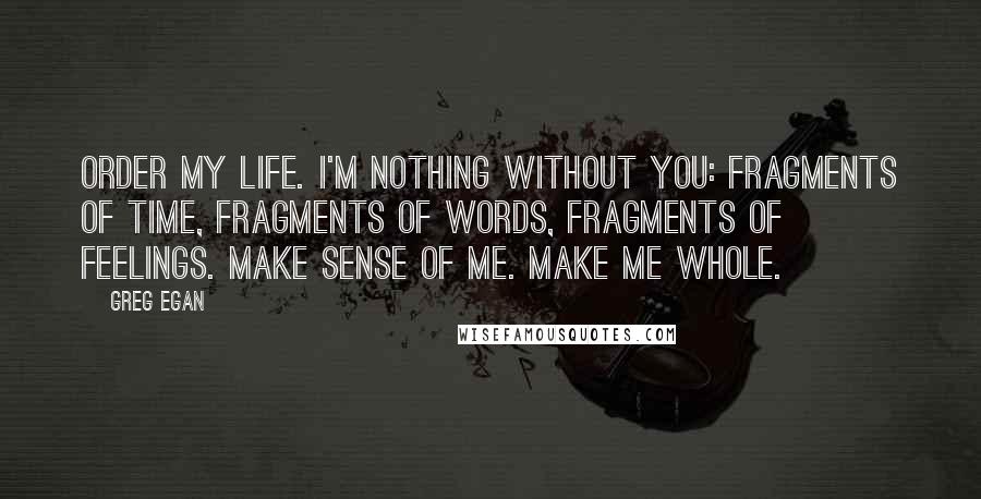 Greg Egan Quotes: Order my life. I'm nothing without you: fragments of time, fragments of words, fragments of feelings. Make sense of me. Make me whole.