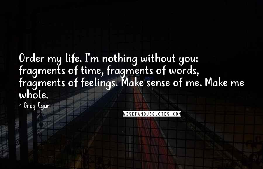 Greg Egan Quotes: Order my life. I'm nothing without you: fragments of time, fragments of words, fragments of feelings. Make sense of me. Make me whole.