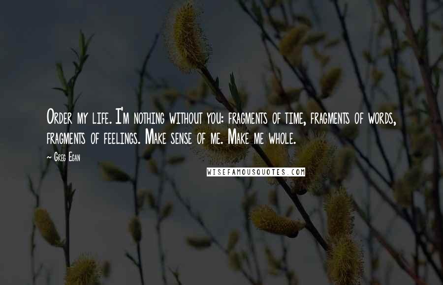 Greg Egan Quotes: Order my life. I'm nothing without you: fragments of time, fragments of words, fragments of feelings. Make sense of me. Make me whole.