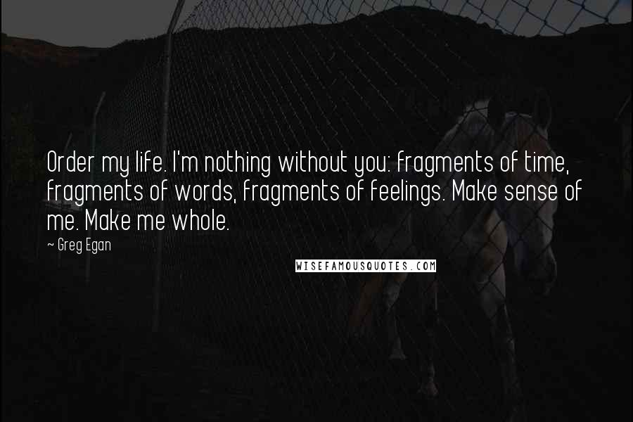 Greg Egan Quotes: Order my life. I'm nothing without you: fragments of time, fragments of words, fragments of feelings. Make sense of me. Make me whole.