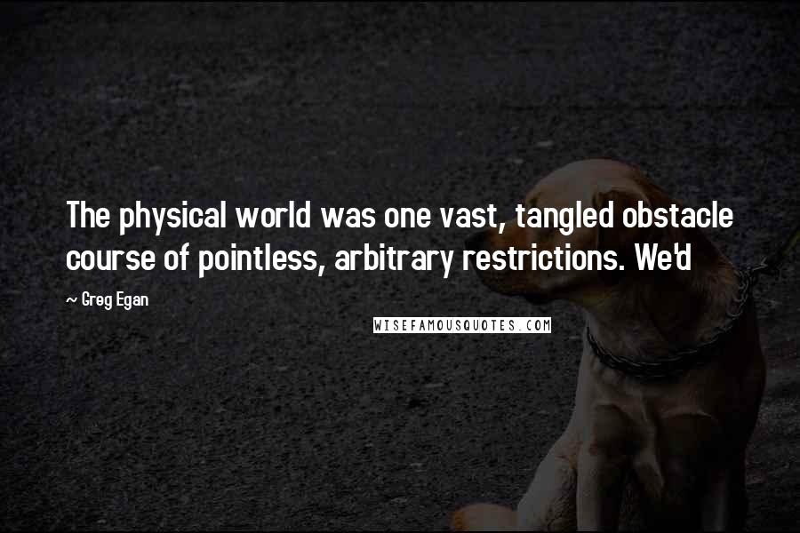 Greg Egan Quotes: The physical world was one vast, tangled obstacle course of pointless, arbitrary restrictions. We'd