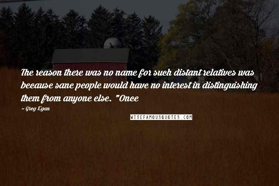 Greg Egan Quotes: The reason there was no name for such distant relatives was because sane people would have no interest in distinguishing them from anyone else. "Once