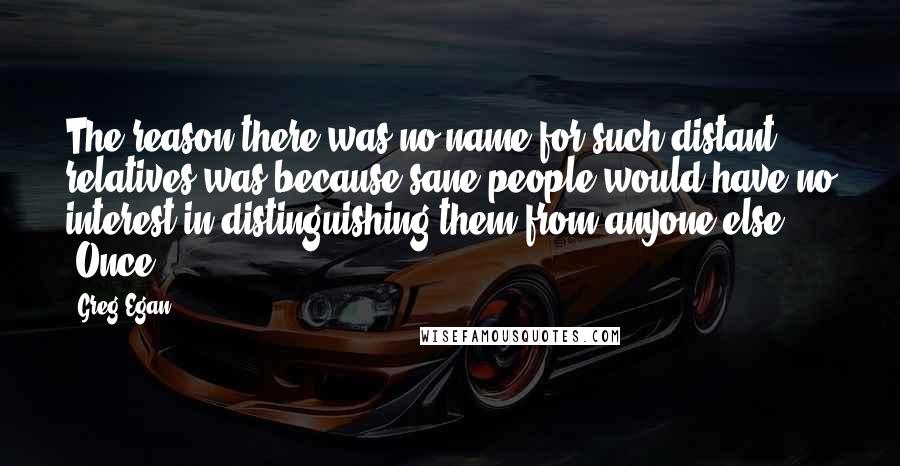 Greg Egan Quotes: The reason there was no name for such distant relatives was because sane people would have no interest in distinguishing them from anyone else. "Once