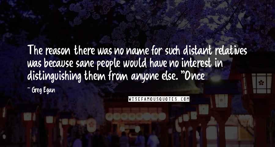 Greg Egan Quotes: The reason there was no name for such distant relatives was because sane people would have no interest in distinguishing them from anyone else. "Once