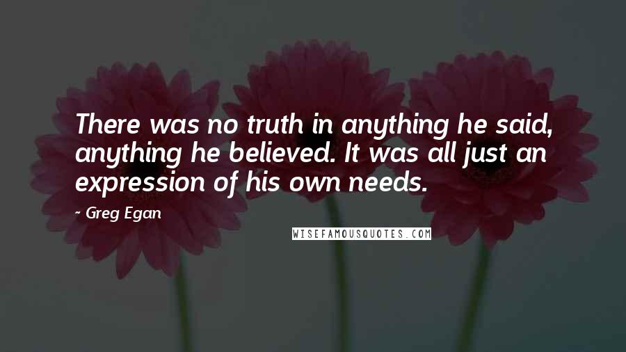 Greg Egan Quotes: There was no truth in anything he said, anything he believed. It was all just an expression of his own needs.