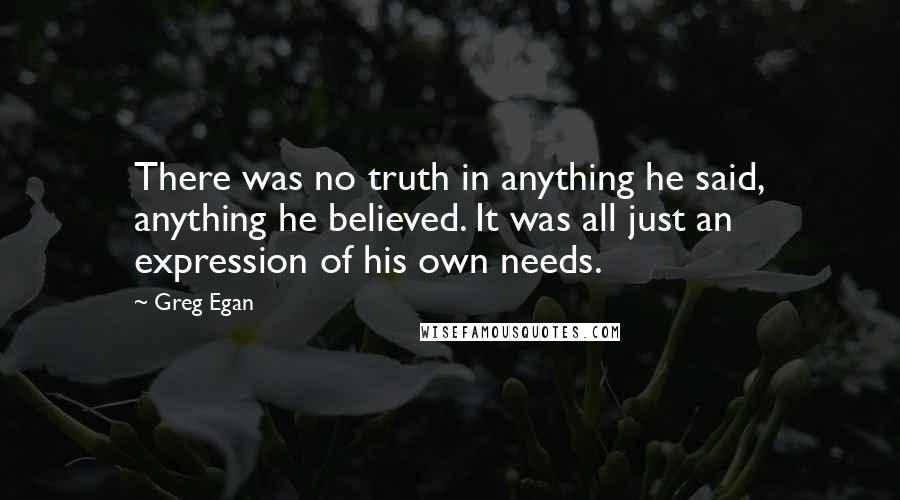 Greg Egan Quotes: There was no truth in anything he said, anything he believed. It was all just an expression of his own needs.