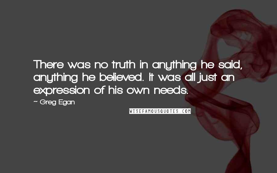 Greg Egan Quotes: There was no truth in anything he said, anything he believed. It was all just an expression of his own needs.