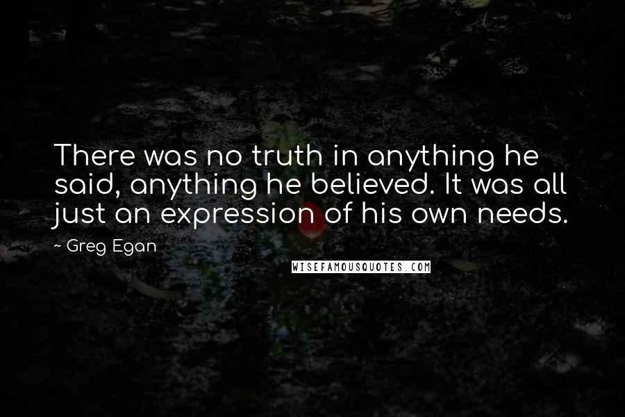 Greg Egan Quotes: There was no truth in anything he said, anything he believed. It was all just an expression of his own needs.