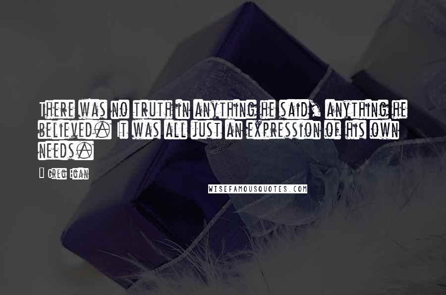 Greg Egan Quotes: There was no truth in anything he said, anything he believed. It was all just an expression of his own needs.