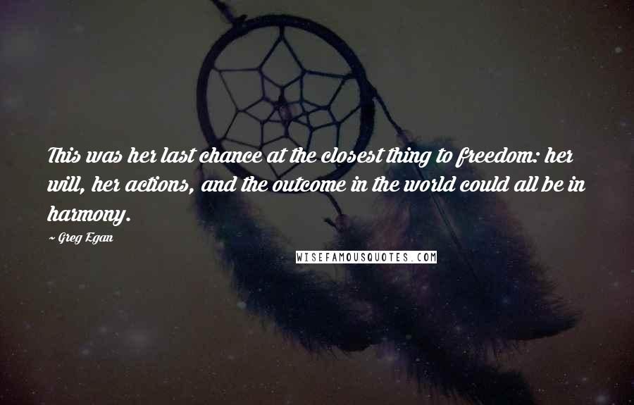 Greg Egan Quotes: This was her last chance at the closest thing to freedom: her will, her actions, and the outcome in the world could all be in harmony.