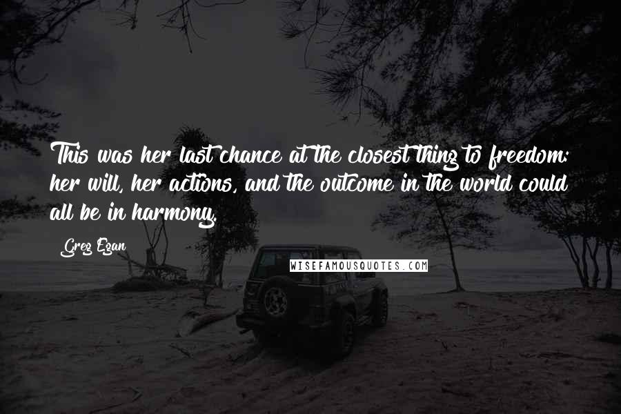 Greg Egan Quotes: This was her last chance at the closest thing to freedom: her will, her actions, and the outcome in the world could all be in harmony.