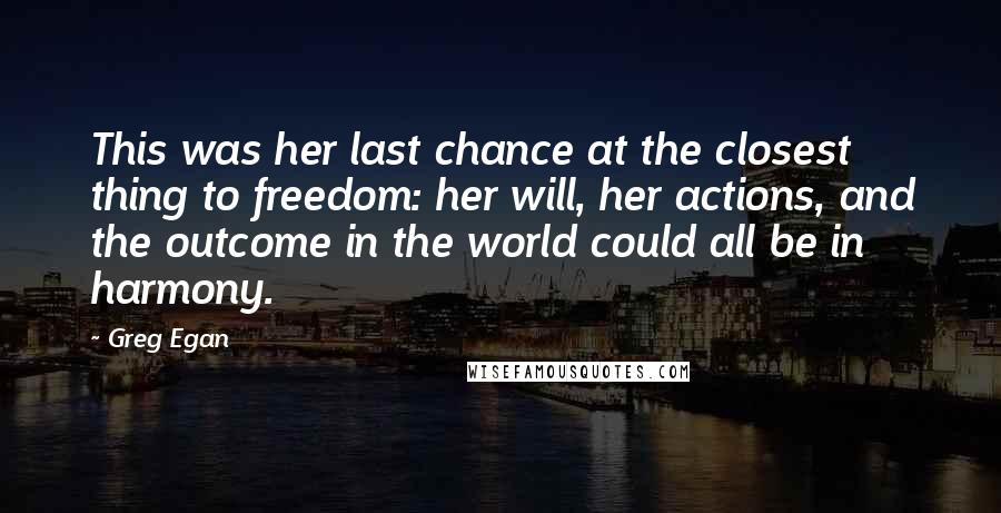 Greg Egan Quotes: This was her last chance at the closest thing to freedom: her will, her actions, and the outcome in the world could all be in harmony.